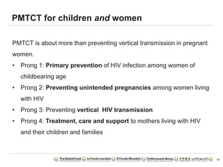PMTCT for children and women
PMTCT is about more than preventing vertical transmission in pregnant
women.
• Prong 1: Primary prevention of HIV infection among women of
childbearing age
• Prong 2: Preventing unintended pregnancies among women living
with HIV
• Prong 3: Preventing vertical HIV transmission
• Prong 4: Treatment, care and support to mothers living with HIV
and their children and families
63
 