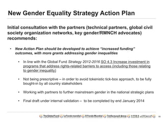 65
New Gender Equality Strategy Action Plan
Initial consultation with the partners (technical partners, global civil
society organization networks, key gender/RMNCH advocates)
recommends:
• New Action Plan should be developed to achieve “increased funding”
outcomes, with more grants addressing gender inequalities
• In line with the Global Fund Strategy 2012-2016 SO 4.3 Increase investment in
programs that address rights-related barriers to access (including those relating
to gender inequality)
• Not being prescriptive – in order to avoid tokenistic tick-box approach, to be fully
bought-in by all country stakeholders
• Working with partners to further mainstream gender in the national strategic plans
• Final draft under internal validation – to be completed by end January 2014
 