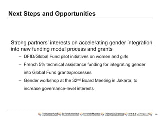 Next Steps and Opportunities
Strong partners’ interests on accelerating gender integration
into new funding model process and grants
– DFID/Global Fund pilot initiatives on women and girls
– French 5% technical assistance funding for integrating gender
into Global Fund grants/processes
– Gender workshop at the 32nd Board Meeting in Jakarta: to
increase governance-level interests
66
 