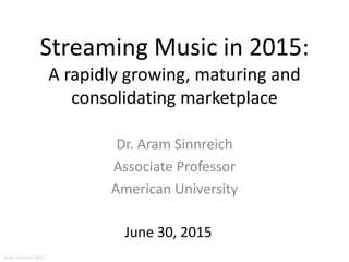 Streaming Music in 2015:
A rapidly growing, maturing and
consolidating marketplace
Dr. Aram Sinnreich
Associate Professor
American University
June 30, 2015
Aram Sinnreich 2015
 