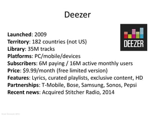 Deezer
Launched: 2009
Territory: 182 countries (not US)
Library: 35M tracks
Platforms: PC/mobile/devices
Subscribers: 6M paying / 16M active monthly users
Price: $9.99/month (free limited version)
Features: Lyrics, curated playlists, exclusive content, HD
Partnerships: T-Mobile, Bose, Samsung, Sonos, Pepsi
Recent news: Acquired Stitcher Radio, 2014
Aram Sinnreich 2015
 