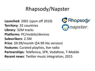 Rhapsody/Napster
Launched: 2001 (spun off 2010)
Territory: 32 countries
Library: 32M tracks
Platforms: PC/mobile/devices
Subscribers: 2.5M
Price: $9.99/month ($4.99 lite version)
Features: Curated playlists, live radio
Partnerships: Telefonica, SFR, Vodafone, T-Mobile
Recent news: Twitter music integration, 2015
Aram Sinnreich 2015
 