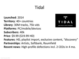Tidal
Launched: 2014
Territory: 40+ countries
Library: 30M tracks, 75k vids
Platforms: PC/mobile/devices
Subscribers: 40k
Price: $9.99 ($19.99 HD)
Features: HD, playlist import, exclusive content, “discovery”
Partnerships: Artists, Softbank, Raumfield
Recent news: High-profile defections incl. 2 CEOs in 4 mo.
Aram Sinnreich 2015
 
