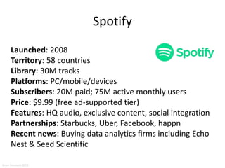 Spotify
Launched: 2008
Territory: 58 countries
Library: 30M tracks
Platforms: PC/mobile/devices
Subscribers: 20M paid; 75M active monthly users
Price: $9.99 (free ad-supported tier)
Features: HQ audio, exclusive content, social integration
Partnerships: Starbucks, Uber, Facebook, happn
Recent news: Buying data analytics firms including Echo
Nest & Seed Scientific
Aram Sinnreich 2015
 