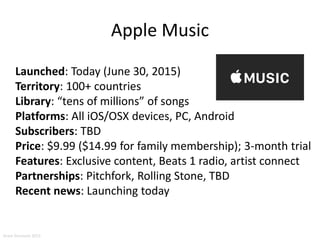 Apple Music
Launched: Today (June 30, 2015)
Territory: 100+ countries
Library: “tens of millions” of songs
Platforms: All iOS/OSX devices, PC, Android
Subscribers: TBD
Price: $9.99 ($14.99 for family membership); 3-month trial
Features: Exclusive content, Beats 1 radio, artist connect
Partnerships: Pitchfork, Rolling Stone, TBD
Recent news: Launching today
Aram Sinnreich 2015
 