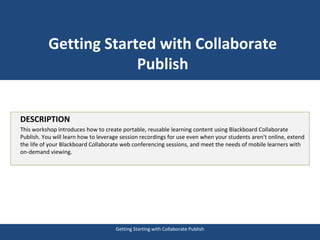 Getting Started with Collaborate 
Publish 
DESCRIPTION 
This workshop introduces how to create portable, reusable learning content using Blackboard Collaborate 
Publish. You will learn how to leverage session recordings for use even when your students aren't online, extend 
the life of your Blackboard Collaborate web conferencing sessions, and meet the needs of mobile learners with 
on-demand viewing. 
Getting Starting with Collaborate Publish 
 