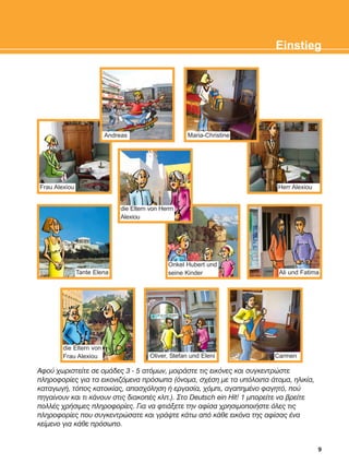Áöïý ÷ùñéóôåßôå óå ïìÜäåò 3 - 5 áôüìùí, ìïéñÜóôå ôéò åéêüíåò êáé óõãêåíôñþóôå
ðëçñïöïñßåò ãéá ôá åéêïíéæüìåíá ðñüóùðá (üíïìá, ó÷Ýóç ìå ôá õðüëïéðá Üôïìá, çëéêßá,
êáôáãùãÞ, ôüðïò êáôïéêßáò, áðáó÷üëçóç Þ åñãáóßá, ÷üìðé, áãáðçìÝíï öáãçôü, ðïý
ðçãáßíïõí êáé ôé êÜíïõí óôéò äéáêïðÝò êëð.). Óôï Deutsch ein Hit! 1 ìðïñåßôå íá âñåßôå
ðïëëÝò ÷ñÞóéìåò ðëçñïöïñßåò. Ãéá íá öôéÜîåôå ôçí áößóá ÷ñçóéìïðïéÞóôå üëåò ôéò
ðëçñïöïñßåò ðïõ óõãêåíôñþóáôå êáé ãñÜøôå êÜôù áðü êÜèå åéêüíá ôçò áößóáò Ýíá
êåßìåíï ãéá êÜèå ðñüóùðï.
9
Einstieg
CarmenOliver, Stefan und Eleni
Ali und Fatima
Herr Alexiou
die Eltern von
Frau Alexiou
Frau Alexiou
Tante Elena
Andreas Maria-Christine
Onkel Hubert und
seine Kinder
die Eltern von Herrn
Alexiou
KEFALAIO2_KB_INTRO_NEW.qxd 27/4/2016 9:11 πμ Page 9
 