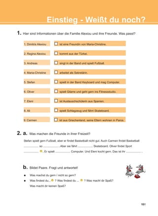 1. Hier sind Informationen über die Familie Alexiou und ihre Freunde. Was passt?
2. a. Was machen die Freunde in ihrer Freizeit?
b. Bildet Paare. Fragt und antwortet!
101
Einstieg - Weißt du noch?
1. Dimitris Alexiou
2. Regina Alexiou
3. Andreas
4. Maria-Christine
5. Stefan
6. Oliver
7. Eleni
8. Ali
9. Carmen
ist eine Freundin von Maria-Christine.
kommt aus der Türkei.
singt in der Band und spielt Fußball.
arbeitet als Sekretärin.
spielt in der Band Keyboard und mag Computer.
spielt Gitarre und geht gern ins Fitnessstudio.
ist Austauschschülerin aus Spanien.
spielt Schlagzeug und fährt Skateboard.
ist aus Griechenland, seine Eltern wohnen in Paros.
Stefan spielt gern Fußball, aber er findet Basketball nicht gut. Auch Carmen findet Basketball
................... so ................... . Aber sie fährt ................... Skateboard. Oliver findet Sport
................... . Er spielt ................... Computer. Und Eleni kocht gern. Das ist ihr ................... .
Was machst du gern / nicht so gern?
Was findest du... ? Was findest du ... ? Was macht dir Spaß?
Was macht dir keinen Spaß?
ΑB_INTRO_NEW_ΑB_INTRO_NEW.qxd 26/4/2016 6:35 μμ Page 101
 