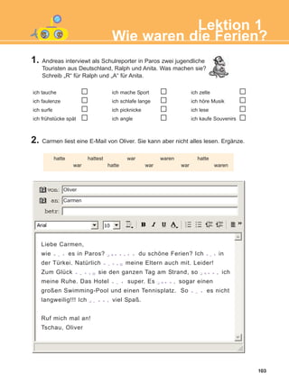 1. Andreas interviewt als Schulreporter in Paros zwei jugendliche
Touristen aus Deutschland, Ralph und Anita. Was machen sie?
Schreib „R“ für Ralph und „A“ für Anita.
2. Carmen liest eine E-Mail von Oliver. Sie kann aber nicht alles lesen. Ergänze.
103
Lektion 1
Wie waren die Ferien?
ich tauche
ich faulenze
ich surfe
ich frühstücke spät
ich mache Sport
ich schlafe lange
ich picknicke
ich angle
ich zelte
ich höre Musik
ich lese
ich kaufe Souvenirs
hatte hattest war waren hatte
war hatte war war waren
Liebe Carmen,
wie t 0 3 es in Paros? q ri i w 3 i du schöne Ferien? Ich t03 in
der Türkei. Natürlich t 0 3 w p meine Eltern auch mit. Leider!
Zum Glück t 0 3 w p sie den ganzen Tag am Strand, so q ri i w ich
meine Ruhe. Das Hotel t 0 3 super. Es q ri i w sogar einen
großen Swimming-Pool und einen Tennisplatz. So t 0 3 es nicht
langweilig!!! Ich q 0 i i w viel Spaß.
Ruf mich mal an!
Tschau, Oliver
Oliver
Carmen
ΑB_L1_ΑB_L1.qxd 26/4/2016 6:36 μμ Page 103
 