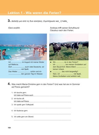 104
Lektion 1 - Wie waren die Ferien?
3. ÄéÜëåîå ìéá áðü ôéò äõï áóêÞóåéò. ÓõìðëÞñùóå war_ Þ hatte_
Eleni erzählt: Andreas trifft seinen Schulfreund
Claudius nach den Ferien:
Ich ..................... im August mit meiner Mutter
auf Mallorca.
Dort ......................... auch viele Deutsche, wir
......................... viel Spaß.
Das Wetter ......................... schön und ich
......................... den ganzen Tag im Wasser.
Wo ................ du in den Ferien?
- Ich ................... bei meinen Großeltern auf
dem Bauernhof. Meine Eltern ....................
keinen Urlaub.
................ das nicht langweilig?
- Nein, ich ......................... viel Spaß.
Meine Großeltern sind wirklich nett.
4. Was macht Maria-Christine gern in den Ferien? Und was hat sie im Sommer
auf Paros gemacht?
1. Ich tauche gern.
.....................................................................................................................
2. Ich koche oft.
.....................................................................................................................
3. Ich spiele gern Volleyball.
.....................................................................................................................
4. Ich faulenze gern.
.....................................................................................................................
5. Ich zelte gern am Strand.
.....................................................................................................................
Ich habe auf Paros
Ich habe auf Paros auch
ΑB_L1_ΑB_L1.qxd 26/4/2016 6:36 μμ Page 104
 