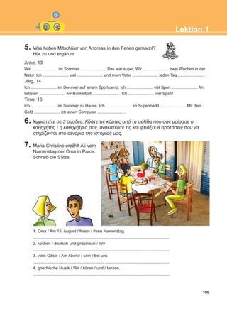 105
Lektion 1
5. Was haben Mitschüler von Andreas in den Ferien gemacht?
Hör zu und ergänze.
6. ×ùñéóôåßôå óå 3 ïìÜäåò. Êüøôå ôéò êÜñôåò áðü ôç óåëßäá ðïõ óáò ìïßñáóå ï
êáèçãçôÞò / ç êáèçãÞôñéÜ óáò, áíáêáôÝøôå ôéò êáé öôéÜîôå 8 ðñïôÜóåéò ðïõ íá
óôçñßæïíôáé óôï óåíÜñéï ôçò éóôïñßáò ìáò.
7. Maria-Christine erzählt Ali vom
Namenstag der Oma in Paros.
Schreib die Sätze.
Anke, 13
Wir ....................... im Sommer ....................... Das war super. Wir ....................... zwei Wochen in der
Natur. Ich ....................... viel ....................... und mein Vater ....................... jeden Tag ....................... .
Jörg, 14
Ich ....................... im Sommer auf einem Sportcamp. Ich ....................... viel Sport ....................... Am
liebsten ....................... wir Basketball ....................... . Ich ....................... viel Spaß!
Timo, 16
Ich ....................... im Sommer zu Hause. Ich ....................... im Supermarkt ....................... Mit dem
Geld ....................... ich einen Computer ....................... .
1. Oma / Am 15. August / feiern / ihren Namenstag.
..........................................................................................................................
2. kochen / deutsch und griechisch / Wir
..........................................................................................................................
3. viele Gäste / Am Abend / sein / bei uns
..........................................................................................................................
4. griechische Musik / Wir / hören / und / tanzen.
..........................................................................................................................
ΑB_L1_ΑB_L1.qxd 26/4/2016 6:36 μμ Page 105
 