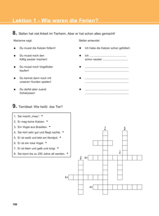 8. Stefan hat viel Arbeit im Tierheim. Aber er hat schon alles gemacht!
9. Tierrätsel: Wie heißt das Tier?
Marianne sagt:
Du musst die Katzen füttern!
Du musst noch den
Käfig sauber machen!
Du musst noch Vogelfutter
kaufen!
Du kannst dann noch mit
unseren Hunden spielen!
Du darfst aber zuerst
frühstücken!
Stefan antwortet:
Ich habe die Katzen schon gefüttert.
Ich ...............................................
schon sauber ................................
........................................................
........................................................
........................................................
........................................................
........................................................
........................................................
106
Lektion 1 - Wie waren die Ferien?
1. Sie macht „miau“. u
2. Er mag keine Katzen. 4
3. Ein Vogel aus Brasilien. 6
4. Sie hört sehr gut und fliegt nachts. 4
5. Er ist weiß und lebt am Nordpol. 6
6. Er ist ein rosa Vogel. 4
7. Er ist klein und gelb und singt. 4
8. Sie kann bis zu 250 Jahre alt werden. 4
7
6
3
6
5
6
1
6
88
84
86
ΑB_L1_ΑB_L1.qxd 26/4/2016 6:36 μμ Page 106
 