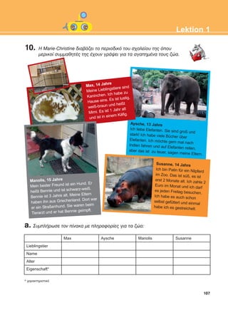 107
Lektion 1
Aysche, 13 Jahre
Ich liebe Elefanten. Sie sind groß und
stark! Ich habe viele Bücher über
Elefanten. Ich möchte gern mal nach
Indien fahren und auf Elefanten reiten,aber das ist zu teuer, sagen meine Eltern.
a. ÓõìðëÞñùóå ôïí ðßíáêá ìå ðëçñïöïñßåò ãéá ôá æþá:
Lieblingstier
Name
Alter
Eigenschaft*
Max Aysche Manolis Susanne
* ÷áñáêôçñéóôéêü
Susanne, 14 Jahre
Ich bin Patin für ein Nilpferd
im Zoo. Das ist süß, es ist
erst 2 Monate alt. Ich zahle 2
Euro im Monat und ich darf
es jeden Freitag besuchen.
Ich habe es auch schon
selbst gefüttert und einmal
habe ich es gestreichelt.
Max, 14 Jahre
Meine Lieblingstiere sind
Kaninchen. Ich habe zu
Hause eins. Es ist lustig,
weiß-braun und heißt
Mimi. Es ist 1 Jahr alt
und ist in einem Käfig.
Manolis, 15 Jahre
Mein bester Freund ist ein Hund. Er
heißt Bennie und ist schwarz-weiß.
Bennie ist 3 Jahre alt. Meine Eltern
haben ihn aus Griechenland. Dort war
er ein Straßenhund. Sie waren beim
Tierarzt und er hat Bennie geimpft.
10. Ç Marie-Christine äéáâÜæåé ôï ðåñéïäéêü ôïõ ó÷ïëåßïõ ôçò üðïõ
ìåñéêïß óõììáèçôÝò ôçò Ý÷ïõí ãñÜøåé ãéá ôá áãáðçìÝíá ôïõò æþá.
ΑB_L1_ΑB_L1.qxd 26/4/2016 6:36 μμ Page 107
 