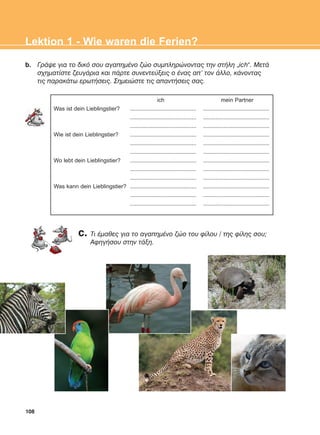108
Lektion 1 - Wie waren die Ferien?
b. ÃñÜøå ãéá ôï äéêü óïõ áãáðçìÝíï æþï óõìðëçñþíïíôáò ôçí óôÞëç „ich“. ÌåôÜ
ó÷çìáôßóôå æåõãÜñéá êáé ðÜñôå óõíåíôåýîåéò ï Ýíáò áð' ôïí Üëëï, êÜíïíôáò
ôéò ðáñáêÜôù åñùôÞóåéò. Óçìåéþóôå ôéò áðáíôÞóåéò óáò.
ich mein Partner
Was ist dein Lieblingstier? .......................................... ..........................................
.......................................... ..........................................
.......................................... ..........................................
Wie ist dein Lieblingstier? .......................................... ..........................................
.......................................... ..........................................
.......................................... ..........................................
Wo lebt dein Lieblingstier? .......................................... ..........................................
.......................................... ..........................................
.......................................... ..........................................
Was kann dein Lieblingstier? .......................................... ..........................................
.......................................... ..........................................
.......................................... ..........................................
c. Ôé Ýìáèåò ãéá ôï áãáðçìÝíï æþï ôïõ ößëïõ / ôçò ößëçò óïõ;
ÁöçãÞóïõ óôçí ôÜîç.
ΑB_L1_ΑB_L1.qxd 26/4/2016 6:36 μμ Page 108
 
