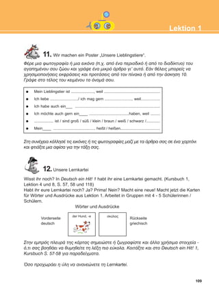 109
Lektion 1
ÖÝñå ìéá öùôïãñáößá Þ ìéá åéêüíá (ð.÷. áðü Ýíá ðåñéïäéêü Þ áðü ôï äéáäßêôõï) ôïõ
áãáðçìÝíïõ óïõ æþïõ êáé ãñÜøå Ýíá ìéêñü Üñèñï ãé' áõôü. ÅÜí èÝëåéò ìðïñåßò íá
÷ñçóéìïðïéÞóåéò åêöñÜóåéò êáé ðñïôÜóåéò áðü ôïí ðßíáêá Þ áðü ôçí Üóêçóç 10.
ÃñÜøå óôï ôÝëïò ôïõ êåéìÝíïõ ôï üíïìÜ óïõ.
Mein Lieblingstier ist ....................., weil ....................................................
Ich liebe ........................../ ich mag gern ........................., weil..................
Ich habe auch ein___ ...............................................................................
Ich möchte auch gern ein____ .....................................haben, weil .........
.................. ist / sind groß / süß / klein / braun / weiß / schwarz /.............
Mein____ ....................................... heißt / heißen.....................................
Óôç óõíÝ÷åéá êüëëçóÝ ôéò åéêüíåò Þ ôéò öùôïãñáößåò ìáæß ìå ôá Üñèñá óáò óå Ýíá ÷áñôüíé
êáé öôéÜîôå ìéá áößóá ãéá ôçí ôÜîç óáò.
11. Wir machen ein Poster „Unsere Lieblingstiere“.
12.Unsere Lernkartei
Wisst ihr noch? In Deutsch ein Hit! 1 habt ihr eine Lernkartei gemacht. (Kursbuch 1,
Lektion 4 und 8, S. 57, 58 und 118)
Habt ihr eure Lernkartei noch? Ja? Prima! Nein? Macht eine neue! Macht jetzt die Karten
für Wörter und Ausdrücke aus Lektion 1. Arbeitet in Gruppen mit 4 - 5 Schülerinnen /
Schülern.
Óôçí åìðñüò ðëåõñÜ ôçò êÜñôáò óçìåéþóôå Þ æùãñáößóôå êáé Üëëá ÷ñÞóéìá óôïé÷åßá -
ü,ôé óáò âïçèÜåé íá èõìçèåßôå ôç ëÝîç ðéï åýêïëá. ÊïéôÜîôå êáé óôï Deutsch ein Hit! 1,
Kursbuch S. 57-58 ãéá ðáñáäåßãìáôá.
¼óï ðñï÷ùñÜåé ç ýëç íá áíáíåþíåôå ôç Lernkartei.
Wörter und Ausdrücke
Vorderseite
deutsch
Rückseite
griechisch
der Hund, -e óêýëïò
ΑB_L1_ΑB_L1.qxd 26/4/2016 6:36 μμ Page 109
 