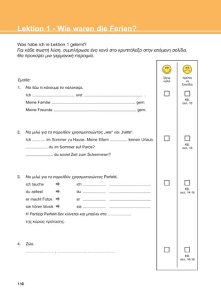 Was habe ich in Lektion 1 gelernt?
Ãéá êÜèå óùóôÞ ëýóç, óõìðëÞñùóå Ýíá êåíü óôï êñõðôüëåîï óôçí åðüìåíç óåëßäá.
Èá ðñïêýøåé ìéá ãåñìáíéêÞ ðáñïéìßá.
¸ìáèá:
1. Íá ëÝù ôé êÜíïõìå ôï êáëïêáßñé.
Ich ....................................... und ...................................................... .
Meine Familie ............................................................................. gern.
Meine Freunde ............................................................................ gern.
2. Íá ìéëþ ãéá ôï ðáñåëèüí ÷ñçóéìïðïéþíôáò „war“ êáé „hatte“.
Ich ............ im Sommer zu Hause. Meine Eltern ................ keinen Urlaub.
.................... du im Sommer auf Paros?
......................... du soviel Zeit zum Schwimmen?
3. Íá ìéëþ ãéá ôï ðáñåëèüí ÷ñçóéìïðïéþíôáò Perfekt.
ich tauche ich ..................... ......................................
du zeltest du ..................... ......................................
er macht Fotos er ..................... ......................................
sie hören Musik sie ..................... ......................................
Ç Partizip Perfekt äåí êëßíåôáé êáé ìðáßíåé óôï ………………..
ôçò êýñéáò ðñüôáóçò.
4. Æþá.
…………………… , ……………………, ……………………
110
Lektion 1 - Wie waren die Ferien?
îÝñù
êáëÜ
ðñÝðåé
íá
îáíáäþ
KB,
óåë. 12
KB,
óåë. 13
KB,
óåë. 14-15
KB,
óåë. 16-19
ΑB_L1_ΑB_L1.qxd 26/4/2016 6:36 μμ Page 110
 