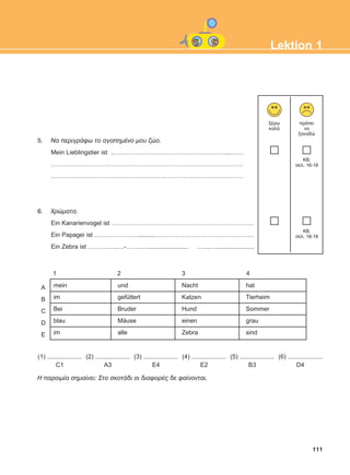 1 2 3 4
A
B
C
D
E
111
Lektion 1
5. Íá ðåñéãñÜöù ôï áãáðçìÝíï ìïõ æþï.
Mein Lieblingstier ist ..………………………………………………...……
…………………………………………………………………………………
…………………………………………………………………………………
6. ×ñþìáôá.
Ein Kanarienvogel ist ……………………………………………………………
Ein Papagei ist …………………..........…………………………………………
Ein Zebra ist ……….…..…-…….…........................ .…...…......................
mein
im
Bei
blau
im
und
gefüttert
Bruder
Mäuse
alle
Nacht
Katzen
Hund
einen
Zebra
hat
Tierheim
Sommer
grau
sind
(1) ....................
C1
(2) ....................
A3
(3) ....................
E4
(4) ....................
E2
(5) ....................
B3
(6) ....................
D4
Ç ðáñïéìßá óçìáßíåé: Óôï óêïôÜäé ïé äéáöïñÝò äå öáßíïíôáé.
îÝñù
êáëÜ
ðñÝðåé
íá
îáíáäþ
KB,
óåë. 16-19
KB,
óåë. 18-19
ΑB_L1_ΑB_L1.qxd 26/4/2016 6:36 μμ Page 111
 