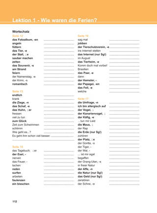 Wortschatz
Seite 12
das Fotoalbum, -en .......................................
angeln .......................................
füttern .......................................
das Tier, -e .......................................
der Stall, e .......................................
sauber machen .......................................
zelten .......................................
das Souvenir, -s .......................................
am Strand .......................................
feiern .......................................
der Namenstag, -e .......................................
der Krimi, -s .......................................
romantisch .......................................
Seite 13
endlich .......................................
krank .......................................
die Ziege, -n .......................................
das Schaf, -e .......................................
das Huhn, er .......................................
fressen .......................................
viel zu tun .......................................
zum Glück .......................................
Zeit zum Schwimmen .......................................
schlimm .......................................
Wie geht es...? .......................................
Es geht ihm schon viel besser. .............................
................................................................................
Seite 14
das Tagebuch, er .......................................
der Esel, - .......................................
nerven .......................................
das Feuer, - .......................................
lachen .......................................
reden .......................................
surfen .......................................
arbeiten .......................................
faulenzen .......................................
ein bisschen .......................................
Seite 16
sag mal .......................................
jobben .......................................
der Tierschutzverein, -e.......................................
ins Internet stellen .......................................
das Internet (nur Sg!) .......................................
im August .......................................
das Tierheim, -e .......................................
Komm doch mal vorbei! .......................................
Brasilien .......................................
das Paar, -e .......................................
dann .......................................
der Hamster, - .......................................
der Papagei, -en .......................................
das Fell, -e .......................................
welche .......................................
Seite 17
die Umfrage, -n .......................................
ich bin allergisch auf .......................................
der Vogel, .......................................
der Kanarienvogel, .......................................
der Käfig, -e .......................................
…tun mir Leid .......................................
die Maus, .......................................
der Rap .......................................
die Erde (nur Sg!) .......................................
zuhören .......................................
der Platz, e .......................................
der Gorilla, -s .......................................
der Tiger, - .......................................
der Wal, - .......................................
... ist mir egal .......................................
begaffen .......................................
der Orang-Utan, -s .......................................
in freier Natur .......................................
der Affe, -n .......................................
die Natur (nur Sg!) .......................................
das Geld (nur Sg!) .......................................
zerstören .......................................
der Schrei, -e .......................................
¨-
¨-
¨-
¨-
¨-
¨-
¨-
112
Lektion 1 - Wie waren die Ferien?
ΑB_L1_ΑB_L1.qxd 26/4/2016 6:36 μμ Page 112
 