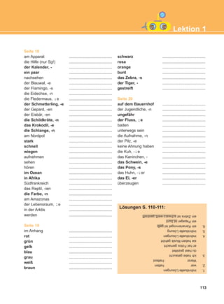 Seite 18
am Apparat .......................................
die Hilfe (nur Sg!) .......................................
der Kalender, - .......................................
ein paar .......................................
nachsehen .......................................
der Blauwal, -e .......................................
der Flamingo, -s .......................................
die Eidechse, -n .......................................
die Fledermaus, e .......................................
der Schmetterling, -e .......................................
der Gepard, -en .......................................
der Eisbär, -en .......................................
die Schildkröte, -n .......................................
das Krokodil, -e .......................................
die Schlange, -n .......................................
am Nordpol .......................................
stark .......................................
schnell .......................................
wiegen .......................................
aufnehmen .......................................
sehen .......................................
hören .......................................
im Ozean .......................................
in Afrika .......................................
Südfrankreich .......................................
das Reptil, -ien .......................................
die Farbe, -n .......................................
am Amazonas .......................................
der Lebensraum, e .......................................
in der Arktis .......................................
werden .......................................
Seite 19
im Anhang .......................................
rot .......................................
grün .......................................
gelb .......................................
blau .......................................
grau .......................................
weiß .......................................
braun .......................................
schwarz .......................................
rosa .......................................
orange .......................................
bunt .......................................
das Zebra, -s .......................................
der Tiger, - .......................................
gestreift .......................................
Seite 20
auf dem Bauernhof .......................................
der Jugendliche, -n .......................................
ungefähr .......................................
der Fluss, e .......................................
baden .......................................
unterwegs sein .......................................
die Aufnahme, -n .......................................
der Pilz, -e .......................................
keine Ahnung haben .......................................
die Kuh, - e .......................................
das Kaninchen, - .......................................
das Schwein, -e .......................................
das Pony, -s .......................................
das Huhn, - er .......................................
das Ei, -er .......................................
überzeugen .......................................
¨-
¨-
¨-
¨-
¨-
113
Lektion 1
1.individuelleLösungen
2.warhatten
WarstHattest
3.ichhabegetaucht
duhastgezeltet
erhatFotosgemacht
siehabenMusikgehört
4.individuelleLösungen
5.individuelleLösung
6.einKanarienvogelistgelb
einPapageiistbunt
einZebraistschwarz-weißgestreift
Lösungen S. 110-111:
ΑB_L1_ΑB_L1.qxd 12/5/2016 2:13 μμ Page 113
 
