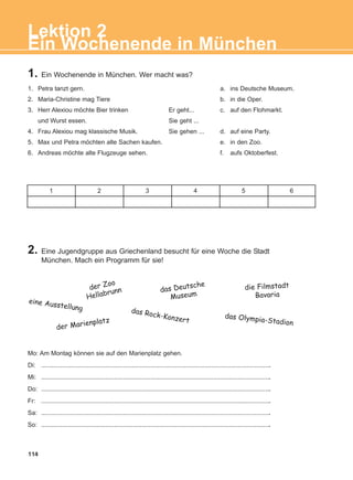 Mo: Am Montag können sie auf den Marienplatz gehen.
Di: ....................................................................................................................................
Mi: ....................................................................................................................................
Do: ....................................................................................................................................
Fr: ....................................................................................................................................
Sa: ....................................................................................................................................
So: ....................................................................................................................................
1. Petra tanzt gern. a. ins Deutsche Museum.
2. Maria-Christine mag Tiere b. in die Oper.
3. Herr Alexiou möchte Bier trinken c. auf den Flohmarkt.
und Wurst essen.
4. Frau Alexiou mag klassische Musik. d. auf eine Party.
5. Max und Petra möchten alte Sachen kaufen. e. in den Zoo.
6. Andreas möchte alte Flugzeuge sehen. f. aufs Oktoberfest.
114
2. Eine Jugendgruppe aus Griechenland besucht für eine Woche die Stadt
München. Mach ein Programm für sie!
1. Ein Wochenende in München. Wer macht was?
der Zoo
Hellabrunn das Deutsche
Museum
die Filmstadt
Bavaria
eine Ausstellung
der Marienplatz
das Rock-Konzert
das Olympia-Stadion
Er geht...
Sie geht ...
Sie gehen ...
1 2 3 4 5 6
Ein Wochenende in München
Lektion 2
ΑB_L2_ΑB_L2.qxd 26/4/2016 6:34 μμ Page 114
 