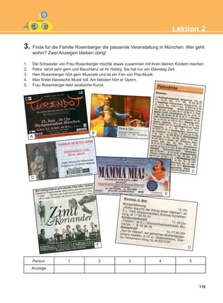 3. Finde für die Familie Rosenberger die passende Veranstaltung in München. Wer geht
wohin? Zwei Anzeigen bleiben übrig!
1. Die Schwester von Frau Rosenberger möchte etwas zusammen mit ihren kleinen Kindern machen.
2. Petra tanzt sehr gern und Bauchtanz ist ihr Hobby. Sie hat nur am Dienstag Zeit.
3. Herr Rosenberger hört gern Musicals und ist ein Fan von Pop-Musik.
4. Max findet klassische Musik toll. Am liebsten hört er Opern.
5. Frau Rosenberger liebt asiatische Kunst.
115
Lektion 2
Person
Anzeige
1 2 3 4 5
A
C
D
E
F
G
B
ΑB_L2_ΑB_L2.qxd 26/4/2016 6:34 μμ Page 115
 