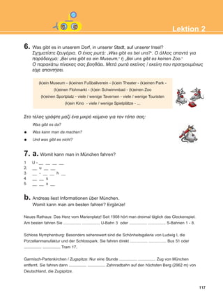 6. Was gibt es in unserem Dorf, in unserer Stadt, auf unserer Insel?
Ó÷çìáôßóôå æåõãÜñéá. O Ýíáò ñùôÜ: „Was gibt es bei uns?“. Ï Üëëïò áðáíôÜ ãéá
ðáñÜäåéãìá: „Bei uns gibt es ein Museum.“ Þ „Bei uns gibt es keinen Zoo.“
Ï ðáñáêÜôù ðßíáêáò óáò âïçèÜåé. ÌåôÜ ñùôÜ åêåßíïò / åêåßíç ðïõ ðñïçãïõìÝíùò
åß÷å áðáíôÞóåé.
7. a. Womit kann man in München fahren?
117
Lektion 2
(k)ein Museum - (k)einen Fußballverein - (k)ein Theater - (k)einen Park -
(k)einen Flohmarkt - (k)ein Schwimmbad - (k)einen Zoo
(k)einen Sportplatz - viele / wenige Tavernen - viele / wenige Touristen
(k)ein Kino - viele / wenige Spielplätze - ...
Óôï ôÝëïò ãñÜøôå ìáæß Ýíá ìéêñü êåßìåíï ãéá ôïí ôüðï óáò:
Was gibt es da?
Was kann man da machen?
Und was gibt es nicht?
1 U - __ __ __ __
2. __ u __ __
3 __ - __ __ h __
4 __ __ s
5 __ __ x __
b. Andreas liest Informationen über München.
Womit kann man am besten fahren? Ergänze!
Neues Rathaus: Das Herz vom Marienplatz! Seit 1908 hört man dreimal täglich das Glockenspiel.
Am besten fahren Sie ................ ................ U-Bahn 3 oder ................ ................ S-Bahnen 1 - 8.
Schloss Nymphenburg: Besonders sehenswert sind die Schönheitsgalerie von Ludwig I, die
Porzellanmanufaktur und der Schlosspark. Sie fahren direkt ................ ................ Bus 51 oder
................ ................ Tram 17.
Garmisch-Partenkirchen / Zugspitze: Nur eine Stunde ................ ................ Zug von München
entfernt. Sie fahren dann ................ ................ Zahnradbahn auf den höchsten Berg (2962 m) von
Deutschland, die Zugspitze.
ΑB_L2_ΑB_L2.qxd 26/4/2016 6:34 μμ Page 117
 