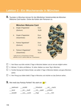 8. Touristen in München können für die öffentlichen Verkehrsmittel die München
Welcome Card kaufen. Ordne die Karten den Personen zu.
118
Lektion 2 - Ein Wochenende in München
München Welcome Card
a. Single-3-Tagesticket Euro
(Zentrum) 16,00
b. Single-3-Tagesticket Euro
(Gesamtnetz) 28,00
c. Partner-Tagesticket* Euro
(Zentrum) 11,00
d. Partner-3-Tagesticket* Euro
(Gesamtnetz) 43,00
* gültig für bis zu 5 Erwachsene (2 Kinder
zwischen 6 und 14 Jahren zählen als 1 Erwachsener)
1. Herr Braun aus Köln möchte 3 Tage in München bleiben und so viel wie möglich sehen.
2. Michael, 15 Jahre und Markus, 16 Jahre, bleiben nur einen Tag in München.
3. Familie Herzog hat 2 kleine Kinder, sie wollen 3 Tage in München bleiben und ganz München
sehen.
4. Herr Perugi aus Italien bleibt 3 Tage in München und möchte nur das Zentrum sehen.
9. Wie heißt das Partizip Perfekt? Wo steht ein ge ?
___telefoniert ___erzählt ___frühstückt ___mit___macht
___tanzt ___ein___kauft ___mit___spielt ___probiert
___bestellt ___aus___sucht ___fragt ___zu___hört
ΑB_L2_ΑB_L2.qxd 26/4/2016 6:34 μμ Page 118
 