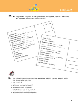 10. a. Ó÷çìáôßóôå æåõãÜñéá. Óõìðëçñþóôå áðü ìéá êÜñôá ç êáèåìßá / ï êáèÝíáò
êáé áöïý ôéò áíôáëëÜîåôå äéïñèþóôå ôåò.
119
Lektion 2
b. Schreib jetzt selbst eine Postkarte oder einen Brief an Carmen oder an Stefan
mit diesen Informationen:
Wo warst du?
Wen oder was hast du besucht?
Was hast du alles fotografiert?
Was für Essen hast du da probiert?
Was hast du als Souvenir ausgesucht?
Liebe Carmen,
In Munchen ist es toll. Gestern ......................
wir das Oktoberfest ......................
(besuchen). Viele Leute ......................
bayerische Tracht ...................... (anhaben).
Wir ...................... so viel ......................
(fotografieren). Endlich ...................... ich
auch mal Weißwurst ......................
(probieren). Sie ...................... aber nicht so
toll ...................... (schmecken).
Bis bald
Maria-Christine
Viele Gruße von
Andreas , Mama + Papa
Lieber Stefan!Wir sind in Munchen!Die Rosenbergers ...................... so viel
...................... (organisieren). Sie ......................
uns alles ......................(erklaren) und wir ...................... alles
...................... (mitmachen). Auf dem
Marienplatz war einStraßenkonzert, da ...................... wir lange
...................... (zuhoren). Es ist
wirklich toll hier.Tschus, bis bald!Maria-Christine und Andreas
:
:
:
:
:
:
ΑB_L2_ΑB_L2.qxd 26/4/2016 6:34 μμ Page 119
 