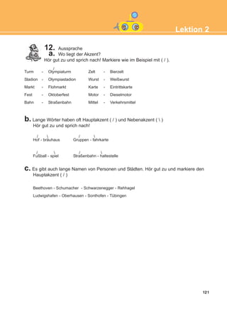 121
Lektion 2
12. Aussprache
a. Wo liegt der Akzent?
Hör gut zu und sprich nach! Markiere wie im Beispiel mit ( / ).
Turm - Olympiaturm Zelt - Bierzelt
Stadion - Olympiastadion Wurst - Weißwurst
Markt - Flohmarkt Karte - Eintrittskarte
Fest - Oktoberfest Motor - Dieselmotor
Bahn - Straßenbahn Mittel - Verkehrsmittel
b. Lange Wörter haben oft Hauptakzent ( / ) und Nebenakzent (  )
Hör gut zu und sprich nach!
Hof - bräuhaus Gruppen - fahrkarte
Fußball - spiel Straßenbahn - haltestelle
/
/
/
/  / 

c. Es gibt auch lange Namen von Personen und Städten. Hör gut zu und markiere den
Hauptakzent ( / )
Beethoven - Schumacher - Schwarzenegger - Rehhagel
Ludwigshafen - Oberhausen - Sonthofen - Tübingen
ΑB_L2_ΑB_L2.qxd 26/4/2016 6:34 μμ Page 121
 