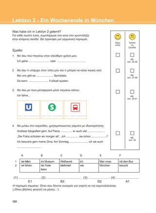 Lektion 2 - Ein Wochenende in München
Was habe ich in Lektion 2 gelernt?
Ãéá êÜèå óùóôÞ ëýóç, óõìðëÞñùóå Ýíá êåíü óôï êñõðôüëåîï
óôçí åðüìåíç óåëßäá. Èá ðñïêýøåé ìéá ãåñìáíéêÞ ðáñïéìßá.
¸ìáèá:
1. Ná ëÝù ðïý ðçãáßíù óôïí åëåýèåñï ÷ñüíï ìïõ.
Ich gehe ........................... oder .....................................
2. Ná ëÝù ôé õðÜñ÷åé óôïí ôüðï ìïõ êáé ôé ìðïñåß íá êÜíåé êáíåßò åêåß.
Bei uns gibt es ...................... Sportplatz.
Da kann ......................... Fußball spielen.
3. Ná ëÝù ìå ðïéï ìåôáöïñéêü ìÝóï ðçãáßíù êÜðïõ.
Ich fahre...
4. Ná ìéëÜù óôï ðáñåëèüí, ÷ñçóéìïðïéþíôáò ñÞìáôá ìå éäéáéôåñüôçôåò.
Andreas fotografiert gern. Auf Paros ................ er auch viel ...................... .
„Die Fotos schicken wir morgen ab“. „Ich ................. sie schon .....................!“
Ich besuche gern meine Oma. Am Sonntag .......................... ich sie auch
............................... .
îÝñù
êáëÜ
ðñÝðåé
íá
îáíáäþ
KB,
óåë. 25-26
KB,
óåë. 27-28
KB,
óåë. 30-31
KB,
óåë. 33
A B C D E F
122
sie fallen
wir fahren
ins Museum
die Feste
feiern
Weißwurst
telefoniert
ich
wie
Man muss
München
mit dem Bus
besucht
1
2
(1) ......................... (2) ...................................... , (3) ......................... (4) ..........................
E1 B2 D2 A1
Ç ðáñïéìßá óçìáßíåé: ¼ôáí óïõ äßíåôáé åõêáéñßá ãéá ãéïñôÞ íá ôçí åêìåôáëëåýåóáé.
(„¼ðïõ âëÝðåéò öáãçôü íá ìÝíåéò...“).
U S
........ ........ .................. ........ ........ .................. ........ ........ ..................
ΑB_L2_ΑB_L2.qxd 12/5/2016 2:13 μμ Page 122
 