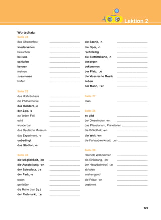 123
Wortschatz
Seite 24
das Oktoberfest .......................................
wiedersehen .......................................
besuchen .......................................
bei uns .......................................
schlafen .......................................
kennen .......................................
meinen .......................................
zusammen .......................................
hoffen .......................................
Seite 25
das Hofbräuhaus .......................................
die Philharmonie .......................................
das Konzert, -e .......................................
der Zoo, -s .......................................
auf jeden Fall .......................................
echt .......................................
wunderbar .......................................
das Deutsche Museum .......................................
das Experiment, -e .......................................
unbedingt .......................................
das Stadion, -s .......................................
Seite 26
die Möglichkeit, -en .......................................
die Ausstellung, -en .......................................
der Spielplatz, e .......................................
der Park, -s .......................................
toben .......................................
genießen .......................................
die Ruhe (nur Sg.) .......................................
der Flohmarkt, e .......................................
die Sache, -n .......................................
die Oper, -n .......................................
rechtzeitig .......................................
die Eintrittskarte, -n .......................................
besorgen .......................................
bekommen .......................................
der Platz, e .......................................
die klassische Musik .......................................
lieben .......................................
der Mann, er .......................................
Seite 27
man .......................................
Seite 28
es gibt .......................................
der Dieselmotor, -en .......................................
das Planetarium, Planetarien ................................
die Bibliothek, -en .......................................
die Welt, -en .......................................
die Fahrradwerkstatt, en .....................................
Seite 29
Herzlich Willkommen .......................................
die Einladung, -en .......................................
der Hauptbahnhof, e .......................................
abholen .......................................
anstrengend .......................................
die Frisur, -en .......................................
bestimmt .......................................
¨-
¨-
¨-
¨-
¨-
¨-
Lektion 2
ΑB_L2_ΑB_L2.qxd 26/4/2016 6:34 μμ Page 123
 
