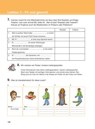 128
Lektion 3 - Fit und gesund
7. Carmen macht für ihre Mitschüler/innen ein Quiz über Dirk Nowitzki und Roger
Federer. Lies noch einmal KB, Seite 44 . Wer ist das? Nowitzki oder Federer?
Kreuze an! Ergänze auch die Modalverben im Präsens oder Präteritum!
8. Wir machen ein Poster: Unsere Lieblingssportler.
Finde Informationen über deine Lieblingssportlerin / deinen Lieblingssportler.
Mach eine Tabelle mit wichtigen Informationen und schreib einen kleinen Text.
Bring auch ein Foto mit. Macht in der Klasse ein Poster mit den Fotos und Texten.
9. Was ist charakteristisch für diese Leute?
Nowitzki Federer
1. Weil er großes Talent hatte, ............................. er schon
als Schüler mit einem Profi-Trainer trainieren.
2. Mit 14 ............................. er eine neue Sprache lernen.
3. Er ............................. mit seiner Würzburger
Mannschaft in die Bundesliga aufsteigen.
4. Noch als Juniorspieler ............................. er die ersten
Pokale gewinnen.
5. Er ........................ drei Sprachen und ........................
bei Pressekonferenzen keinen Dolmetscher haben.
Seine ...................
ist zu lang.
Sein ...................
ist ..... .................!
.............................
.............................
.............................
.............................
.............................
.............................
.............................
.............................
.............................
.............................
.............................
.............................
a. b. c. d. e.
ΑB_L3_new_ΑB_L3_new.qxd 26/4/2016 6:33 μμ Page 128
 