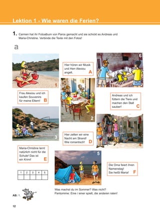 1. Carmen hat ihr Fotoalbum von Paros gemacht und sie schickt es Andreas und
Maria-Christine. Verbinde die Texte mit den Fotos!
Was machst du im Sommer? Was nicht?
Pantomime: Eine / einer spielt, die anderen raten!
12
Hier hören wir Musik
und Herr Alexiou
angelt.
Frau Alexiou und ich
kaufen Souvenirs
für meine Eltern! B
Maria-Christine lernt
natürlich nicht für die
Schule! Das ist
ein Krimi! E
Hier zelten wir eine
Nacht am Strand!
Wie romantisch! D
Die Oma feiert ihren
Namenstag!
Sie heißt Maria! F
A
Andreas und ich
füttern die Tiere und
machen den Stall
sauber! C
2
1
6
4
3
5
Lektion 1 - Wie waren die Ferien?
a
AB: 1.
1 2 3 4 5
KEFALAIO3_2nd_STUDENT_L1.qxd 27/4/2016 9:09 πμ Page 12
 