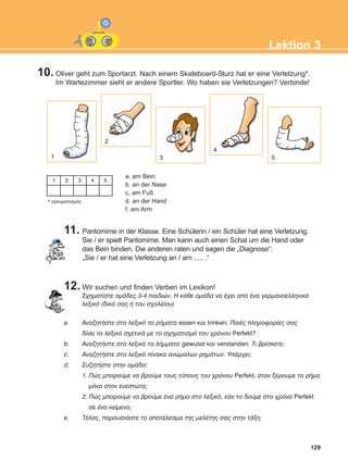129
Lektion 3
10. Oliver geht zum Sportarzt. Nach einem Skateboard-Sturz hat er eine Verletzung*.
Im Wartezimmer sieht er andere Sportler. Wo haben sie Verletzungen? Verbinde!
11. Pantomime in der Klasse. Eine Schülerin / ein Schüler hat eine Verletzung.
Sie / er spielt Pantomime. Man kann auch einen Schal um die Hand oder
das Bein binden. Die anderen raten und sagen die „Diagnose“:
„Sie / er hat eine Verletzung an / am ..... .“
12. Wir suchen und finden Verben im Lexikon!
Ó÷çìáôßóôå ïìÜäåò 3-4 ðáéäéþí. Ç êÜèå ïìÜäá íá Ý÷åé áðü Ýíá ãåñìáíïåëëçíéêü
ëåîéêü (äéêü óáò Þ ôïõ ó÷ïëåßïõ)
a. ÁíáæçôÞóôå óôï ëåîéêü ôá ñÞìáôá essen êáé trinken. ÐïéÝò ðëçñïöïñßåò óáò
äßíåé ôï ëåîéêü ó÷åôéêÜ ìå ôï ó÷çìáôéóìü ôïõ ÷ñüíïõ Perfekt?
b. ÁíáæçôÞóôå óôï ëåîéêü ôá ëÞììáôá gewusst êáé verstanden. Ôé âñßóêåôå;
c. ÁíáæçôÞóôå óôï ëåîéêü ðßíáêá áíþìáëùí ñçìÜôùí. ÕðÜñ÷åé;
d. ÓõæçôÞóôå óôçí ïìÜäá:
1. Ðþò ìðïñïýìå íá âñïýìå ôïõò ôýðïõò ôïõ ÷ñüíïõ Perfekt, üôáí îÝñïõìå ôï ñÞìá
ìüíï óôïí åíåóôþôá;
2. Ðþò ìðïñïýìå íá âñïýìå Ýíá ñÞìá óôï ëåîéêü, åÜí ôï äïýìå óôï ÷ñüíï Perfekt
óå Ýíá êåßìåíï;
e. ÔÝëïò, ðáñïõóéÜóôå ôï áðïôÝëåóìá ôçò ìåëÝôçò óáò óôçí ôÜîç.
1
2
3
4
5
a. am Bein
b. an der Nase
c. am Fuß
d. an der Hand
f. am Arm
* ôñáõìáôéóìüò
1 2 3 4 5
ΑB_L3_new_ΑB_L3_new.qxd 26/4/2016 6:33 μμ Page 129
 