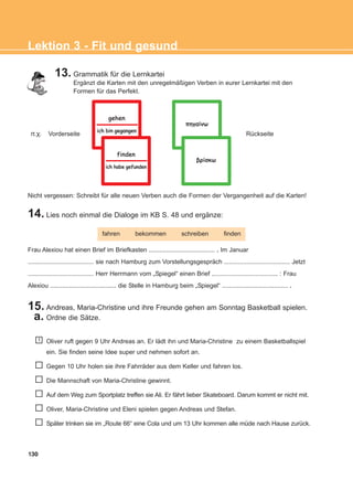 130
Lektion 3 - Fit und gesund
Nicht vergessen: Schreibt für alle neuen Verben auch die Formen der Vergangenheit auf die Karten!
13. Grammatik für die Lernkartei
Ergänzt die Karten mit den unregelmäßigen Verben in eurer Lernkartei mit den
Formen für das Perfekt.
Vorderseite Rückseite
14. Lies noch einmal die Dialoge im KB S. 48 und ergänze:
15. Andreas, Maria-Christine und ihre Freunde gehen am Sonntag Basketball spielen.
a. Ordne die Sätze.
fahren bekommen schreiben finden
Frau Alexiou hat einen Brief im Briefkasten ...................................... . Im Januar
...................................... sie nach Hamburg zum Vorstellungsgespräch ...................................... Jetzt
...................................... Herr Herrmann vom „Spiegel“ einen Brief ...................................... : Frau
Alexiou ...................................... die Stelle in Hamburg beim „Spiegel“ ...................................... .
Oliver ruft gegen 9 Uhr Andreas an. Er lädt ihn und Maria-Christine zu einem Basketballspiel
ein. Sie finden seine Idee super und nehmen sofort an.
Gegen 10 Uhr holen sie ihre Fahrräder aus dem Keller und fahren los.
Die Mannschaft von Maria-Christine gewinnt.
Auf dem Weg zum Sportplatz treffen sie Ali. Er fährt lieber Skateboard. Darum kommt er nicht mit.
Oliver, Maria-Christine und Eleni spielen gegen Andreas und Stefan.
Später trinken sie im „Route 66“ eine Cola und um 13 Uhr kommen alle müde nach Hause zurück.
1
ð.÷.
ich bin gegangenich bin gegangen
gehengehen
ich habe gefundenich habe gefunden
findenfinden
πηγαίνωπηγαίνω
βρίσκωβρίσκω
ΑB_L3_new_ΑB_L3_new.qxd 26/4/2016 6:33 μμ Page 130
 
