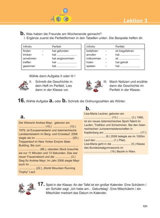 131
Lektion 3
b. Was haben die Freunde am Wochenende gemacht?
I. Ergänze zuerst die Perfektformen in den Tabellen unten. Die Beispiele helfen dir.
Infinitiv Perfekt
finden - hat gefunden
trinken - hat .........................
annehmen hat angenommen
treffen hat .........................
gewinnen hat .........................
Infinitiv Perfekt
losfahren - ist losgefahren
anrufen - hat .........................
mitkommen - ist ..........................
holen - hat geholt
spielen - hat .........................
II. Schreib die Geschichte in
dein Heft im Perfekt. Lies
dann in der Klasse vor.
III. Mach Notizen und erzähle
dann die Geschichte im
Perfekt in der Klasse.
16. Wähle Aufgabe a. oder b. Schreib die Ordnungszahlen als Wörter.
Die Wienerin Andrea Mayr, geboren am
................................. (15.) .................... (10.)
1979, ist Europameisterin und österreichische
Landesmeisterin im Berg- und Crosslauf. 2006
siegte sie im .............................................. (29.)
Treppenlauf im New Yorker Empire State
Building. Bis zum ...............................................
.......................... (86.), obersten Stock brauchte
sie nur 11 Minuten und 13 Sekunden. Das war
neuer Frauenrekord und der ................... (3.)
Sieg für Andrea Mayr. Im Jahr 2006 siegte Mayr
auch im .....................................................
..................... (22.) „World Mountain Running
Trophy“ Lauf.
Lisa-Maria Leutner, geboren am
................................... (13.) ................ (3.) 1990,
ist ein neues österreichisches Sport-Talent im
Laufen, Triathlon und Schwimmen. Bei den öster-
reichischen Juniorenmeisterschaften in
Kapfenberg am .............................................. (17.)
........................... (9.) 2006 belegte sie im 1000m
Lauf den ...................... (1.) Platz.
Lisa-Maria geht in die ........................ (5.) Klasse
des Bundesrealgymnasiums im
................................. (18.) Bezirk in Wien.
a.
b.
17. Spiel in der Klasse: An der Tafel ist ein großer Kalender. Eine Schülerin /
ein Schüler sagt: „Ich habe am... Geburtstag“. Eine Mitschülerin / ein
Mitschüler markiert das Datum im Kalender.
Wähle dann Aufgabe II oder III !
ΑB_L3_new_ΑB_L3_new.qxd 26/4/2016 6:33 μμ Page 131
 