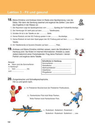 132
Lektion 3 - Fit und gesund
18. Maria-Christine und Andreas hören im Radio eine Sportsendung. Lies die
Sätze. Hör dann die Sendung zweimal und ergänze die Zahlen. Lies dann
das Ergebnis in der Klasse vor.
19. Andreas und Maria-Christine möchten wissen, wann die Schulferien in
Hamburg sind. Sie finden im Internet Informationen. Arbeitet zu zweit.
Jede(r) bekommt einen Ferienkalender. Frag deine Partnerin / deinen
Partner und ergänze deine Tabelle.
20. Zungenbrecher und Schnellsprechsprüche.
Hör zu und sprich nach.
1. Die Reporterin sagt die Spielergebnisse vom ............... Spieltag der Fußball-Bundesliga.
2. Der Hamburger SV steht jetzt auf dem ............... Tabellenplatz.
3. Schalke 04 ist in der Tabelle an der ............... Stelle.
4. Hansa Rostock und der SC Freiburg spielen in der ............... Bundesliga.
5. Hansa Rostock ist nach dem Spiel gegen den SC Freiburg jetzt auf dem ............... Platz in der
Tabelle.
6. Am Tabellenende ist Dynamo Dresden auf dem ............... Platz.
Beispiel:
Wann sind die Sommerferien
in Hamburg?
Vom ....................... bis
zum ....................... .
Schulferien in Hamburg
Sommerferien: ......................................
Herbstferien: ........................................
Weihnachtsferien: .................................
Osterferien: ........................................
Pfingstferien: ........................................
b. Flankenkicker Flick kickt flinke Flanken,
flinke Flanken kickt Flankenkicker Flick.
c. Ruderboot - Butterbrot - Ruderboot -
Butterbrot - Ruderboot - Butterbrot - ... usw.
a. Im Potsdamer Boxclub boxt der Potsdamer Postbusboss.
ΑB_L3_new_ΑB_L3_new.qxd 26/4/2016 6:33 μμ Page 132
 