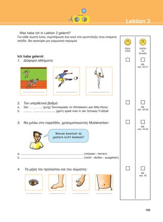 133
Lektion 3
Was habe ich in Lektion 3 gelernt?
Ãéá êÜèå óùóôÞ ëýóç, óõìðëÞñùóå Ýíá êåíü óôï êñõðôüëåîï óôçí åðüìåíç
óåëßäá. Èá ðñïêýøåé ìéá ãåñìáíéêÞ ðáñïéìßá.
Ich habe gelernt:
1. ÄéÜöïñá áèëÞìáôá:
2. Ôïí õðåñèåôéêü âáèìü:
a. Der ………….. (jung) Tennisspieler im Wimbledon war Mita Klima.
b. .......... ........................... (gern) spielt man in der Schweiz Fußball.
3. Ná ìéëÜù óôï ðáñåëèüí, ÷ñçóéìïðïéþíôáò Modalverben:
a. .............................................................................. (müssen - lernen)
b. .............................................................................. (nicht - dürfen - ausgehen)
4. Tá ìÝñç ôïõ ðñïóþðïõ êáé ôïõ óþìáôïò:
îÝñù
êáëÜ
ðñÝðåé
íá
îáíáäþ
KB,
óåë. 40-41
KB,
óåë. 42-43
KB,
óåë. 44-45
KB,
óåë. 45
.......................... .......................... ..........................
.................... .................... .................... ....................
Warum konntest du
gestern nicht kommen?
ΑB_L3_new_ΑB_L3_new.qxd 26/4/2016 6:33 μμ Page 133
 