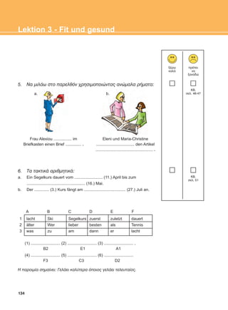 134
Lektion 3 - Fit und gesund
5. Ná ìéëÜù óôï ðáñåëèüí ÷ñçóéìïðïéþíôáò áíþìáëá ñÞìáôá:
6. Tá ôáêôéêÜ áñéèìçôéêÜ:
a. Ein Segelkurs dauert vom ......................... (11.) April bis zum
.................................................... (16.) Mai.
b. Der ............. (3.) Kurs fängt am ..................................... (27.) Juli an.
îÝñù
êáëÜ
ðñÝðåé
íá
îáíáäþ
KB,
óåë. 46-47
KB,
óåë. 51
a. b.
Frau Alexiou ................ im
Briefkasten einen Brief .............. .
Eleni und Maria-Christine
.................................. den Artikel
................................................... .
A B C D E F
1
2
3
lacht
älter
was
Ski
Wer
zu
Segelkurs
lieber
am
zuerst
besten
dann
zuletzt
als
er
dauert
Tennis
lacht
(1) .......................... (2) .......................... (3) .......................... ,
B2 E1 A1
(4) .......................... (5) .......................... (6) ..........................
F3 C3 D2
Ç ðáñïéìßá óçìáßíåé: ÃåëÜåé êáëýôåñá üðïéïò ãåëÜåé ôåëåõôáßïò.
ΑB_L3_new_ΑB_L3_new.qxd 26/4/2016 6:33 μμ Page 134
 