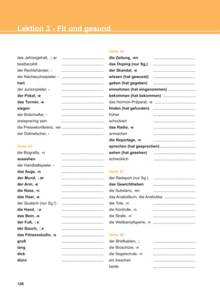 136
Lektion 3 - Fit und gesund
das Jahresgehalt, , er .......................................
bestbezahlt .......................................
der Rechtshänder, - .......................................
der Nachwuchsspieler, - .......................................
hart .......................................
der Juniorspieler, - .......................................
der Pokal, -e .......................................
das Turnier, -e .......................................
siegen .......................................
der Botschafter, - .......................................
dreisprachig sein .......................................
die Pressekonferenz, -en .......................................
der Dolmetscher, - .......................................
Seite 45
die Biografie, -n .......................................
aussehen .......................................
der Handballspieler, - .......................................
das Auge, -n .......................................
der Mund, er .......................................
der Arm, -e .......................................
die Nase, -n .......................................
das Haar, -e .......................................
der Quatsch (nur Sg.!) .......................................
die Hand, e .......................................
das Bein, -e .......................................
der Fuß, e .......................................
der Bauch, e .......................................
das Fitnessstudio, -s .......................................
groß .......................................
lang .......................................
dick .......................................
dünn .......................................
Seite 46
die Zeitung, -en .......................................
das Doping (nur Sg.) .......................................
der Skandal, -e .......................................
wissen (hat gewusst) .......................................
geben (hat gegeben) .......................................
einnehmen (hat eingenommen) ..........................
bekommen (hat bekommen) ..............................
das Hormon-Präparat, -e ......................................
finden (hat gefunden) .......................................
früher .......................................
schockiert .......................................
das Radio, -s .......................................
anmachen .......................................
die Reportage, -n .......................................
sprechen (hat gesprochen) .................................
sehen (hat gesehen) .......................................
schrecklich .......................................
Seite 47
der Radsport (nur Sg.) .......................................
das Gewichtheben .......................................
die Substanz, -en .......................................
das Anabolikum, die Anabolika .............................
der Tote, -n .......................................
die Kontrolle, -n .......................................
die Strafe, -n .......................................
die Wettkampfsperre, -n .......................................
Seite 48
der Briefkasten, .......................................
die Broschüre, -n .......................................
die Segelschule, -n .......................................
ein bisschen .......................................
beide .......................................
¨-
¨-
¨-
¨-
¨-
¨-
ΑB_L3_new_ΑB_L3_new.qxd 26/4/2016 6:33 μμ Page 136
 