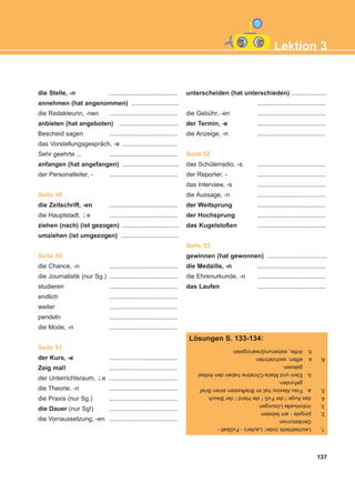 137
Lektion 3
die Stelle, -n .......................................
annehmen (hat angenommen) ...........................
die Redakteurin, -nen .......................................
anbieten (hat angeboten) ..................................
Bescheid sagen .......................................
das Vorstellungsgespräch, -e ................................
Sehr geehrte ... .......................................
anfangen (hat angefangen) ................................
der Personalleiter, - .......................................
Seite 49
die Zeitschrift, -en .......................................
die Hauptstadt, e .......................................
ziehen (nach) (ist gezogen) .................................
umziehen (ist umgezogen) .................................
Seite 50
die Chance, -n .......................................
die Journalistik (nur Sg.) .......................................
studieren .......................................
endlich .......................................
weiter .......................................
pendeln .......................................
die Mode, -n .......................................
Seite 51
der Kurs, -e .......................................
Zeig mal! .......................................
der Unterrichtsraum, e .......................................
die Theorie, -n .......................................
die Praxis (nur Sg.) .......................................
die Dauer (nur Sg!) .......................................
die Vorraussetzung, -en .......................................
unterscheiden (hat unterschieden) ....................
.......................................
die Gebühr, -en .......................................
der Termin, -e .......................................
die Anzeige, -n .......................................
Seite 52
das Schülerradio, -s .......................................
der Reporter, - .......................................
das Interview, -s .......................................
die Aussage, -n .......................................
der Weitsprung .......................................
der Hochsprung .......................................
das Kugelstoßen .......................................
Seite 53
gewinnen (hat gewonnen) ..................................
die Medaille, -n .......................................
die Ehrenurkunde, -n .......................................
das Laufen .......................................
¨-
¨-
1.Leichtathletik(oder:Laufen)-Fußball-
Geräteturnen
2.jüngste-amliebsten
3.individuelleLösungen
4.dasAuge/derFuß/dieHand/derBauch
5.a.FrauAlexiouhatimBriefkasteneinenBrief
gefunden.
b.EleniundMaria-ChristinehabendenArtikel
gelesen.
6.a.elften,sechzehnten
b.dritte,siebenundzwanzigsten
Lösungen S. 133-134:
ΑB_L3_new_ΑB_L3_new.qxd 12/5/2016 2:14 μμ Page 137
 