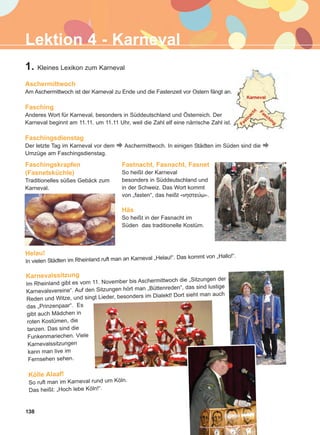 Lektion 4 - Karneval
1. Kleines Lexikon zum Karneval
Aschermittwoch
Am Aschermittwoch ist der Karneval zu Ende und die Fastenzeit vor Ostern fängt an.
Fasching
Anderes Wort für Karneval, besonders in Süddeutschland und Österreich. Der
Karneval beginnt am 11.11. um 11.11 Uhr, weil die Zahl elf eine närrische Zahl ist.
Faschingsdienstag
Der letzte Tag im Karneval vor dem Aschermittwoch. In einigen Städten im Süden sind die
Umzüge am Faschingsdienstag.
Helau!
In vielen Städten im Rheinland ruft man an Karneval „Helau!“. Das kommt von „Hallo!“.
Karnevalssitzung
Im Rheinland gibt es vom 11. November bis Aschermittwoch die „Sitzungen der
Karnevalsvereine“. Auf den Sitzungen hört man „Büttenreden“, das sind lustige
Reden und Witze, und singt Lieder, besonders im Dialekt! Dort sieht man auch
das „Prinzenpaar“. Es
gibt auch Mädchen in
roten Kostümen, die
tanzen. Das sind die
Funkenmariechen. Viele
Karnevalssitzungen
kann man live im
Fernsehen sehen.
Kölle Alaaf!
So ruft man im Karneval rund um Köln.
Das heißt: „Hoch lebe Köln!“.
Faschingskrapfen
(Fasnetsküchle)
Traditionelles süßes Gebäck zum
Karneval.
Fastnacht, Fasnacht, Fasnet
So heißt der Karneval
besonders in Süddeutschland und
in der Schweiz. Das Wort kommt
von „fasten“, das heißt «íçóôåýù».
Häs
So heißt in der Fasnacht im
Süden das traditionelle Kostüm.
138
ΑB_L4_ΑB_L4.qxd 26/4/2016 6:33 μμ Page 138
 