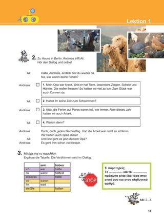 13
2. Zu Hause in Berlin. Andreas trifft Ali.
Hör den Dialog und ordne!
Ali: Hallo, Andreas, endlich bist du wieder da.
Na, wie waren deine Ferien?
Andreas:
Ali:
Andreas:
Ali:
Andreas: Doch, doch, jeden Nachmittag. Und die Arbeit war nicht so schlimm.
Wir hatten auch Spaß dabei!
Ali: Und wie geht es jetzt deinem Opa?
Andreas: Es geht ihm schon viel besser.
3. ÌéëÜìå ãéá ôï ðáñåëèüí.
Ergänze die Tabelle. Die Verbformen sind im Dialog.
4. Warum denn?
Ôé ðáñáôçñåßò;
Ôï ................ êáé ôï .................
ðñüóùðï åßíáé ßäéá ôüóï óôïí
åíéêü üóï êáé óôïí ðëçèõíôéêü
áñéèìü.
3. Also, die Ferien auf Paros waren toll, wie immer. Aber dieses Jahr
hatten wir auch Arbeit.
2. Hattet ihr keine Zeit zum Schwimmen?
1. Mein Opa war krank. Und er hat Tiere, besonders Ziegen, Schafe und
Hühner. Die wollen fressen! So hatten wir viel zu tun. Zum Glück war
auch Carmen da.
AB: 2., 3.
ich
du
er/sie/es
wir
ihr
sie/Sie
sein
war
warst
waren
wart
haben
hatte
hattest
hatte
hatten
Lektion 1
KEFALAIO3_2nd_STUDENT_L1.qxd 12/5/2016 1:29 µµ Page 13
 