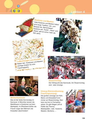139
Luftschlangen und Konfetti
Neben den Kostümen und Masken
wichtige Zutaten für eine
Faschingsparty.
Umzug (Karnevalsumzug,
Faschingsumzug)
Die großen Umzüge von Köln,
Mainz und Düsseldorf sind
immer am Rosenmontag. Man
kann sie live im Fernsehen
sehen. Es gibt Wagen (oft ist
Politik das Thema),
Blaskapellen, viele Kostüme,
Masken, Bonbons, ...
Rosenmontag
Der Höhepunkt des Karnevals. Am Rosenmontag
sind viele Umzüge.
Weiberfastnacht
Das ist der letzte Donnerstag im
Karneval. In München tanzen die
Marktfrauen in Kostümen auf dem
Marktplatz. Im Rheinland dürfen die
Frauen sogar den Männern die
Krawatten abschneiden!
Kostüme und MaskenViele Kostüme und Masken habeneine lange Tradition, wie zumBeispiel die „Narrenkappe“.Kostüme wie „Teufel“, „Hexe“ und„Riese“ gibt es schon mehr als500 Jahre.
Lektion 4
ΑB_L4_ΑB_L4.qxd 26/4/2016 6:33 μμ Page 139
 