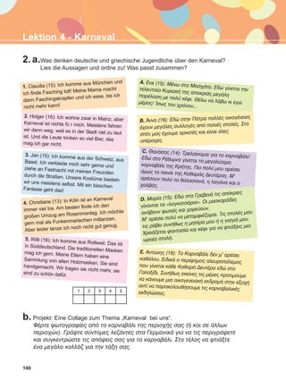 140
Lektion 4 - Karneval
2. a.Was denken deutsche und griechische Jugendliche über den Karneval?
Lies die Aussagen und ordne zu! Was passt zusammen?
1. Claudia (15): Ich komme aus München und
ich finde Fasching toll! Meine Mama macht
dann Faschingskrapfen und ich esse, bis ich
nicht mehr kann!
2. Holger (16): Ich wohne zwar in Mainz, aber
Karneval ist nichts fü r mich. Meistens fahren
wir dann weg, weil es in der Stadt viel zu laut
ist. Und die Leute trinken so viel Bier, das
mag ich gar nicht.
3. Jan (15): Ich komme aus der Schweiz, ausBasel. Ich verkleide mich sehr gerne undziehe an Fastnacht mit meinen Freundendurch die Straßen. Unsere Kostüme bastelnwir uns meistens selbst. Mit ein bisschenFantasie geht das!
4. Christiane (13): In Köln ist an Karneval
immer viel los. Am besten finde ich den
großen Umzug am Rosenmontag. Ich möchte
gern mal als Funkenmariechen mittanzen.
Aber leider tanze ich noch nicht gut genug.
5. Willi (16): Ich komme aus Rottweil. Das istin Süddeutschland. Die traditionellen Maskenmag ich gern. Meine Eltern haben eineSammlung von alten Holzmasken. Sie sindhandgemacht. Wir tragen sie nicht mehr, siesind zu schön dafür.
A. Eva (15): ÌÝíù óôï Ìïó÷Üôï. Åäþ ãßíåôáé ôçíôåëåõôáßá ÊõñéáêÞ ôçò áðïêñéÜò ìåãÜëçðáñÝëáóç ìå ðïëý êÝöé. ÈÝëù íá ëÜâù êé åãþìÝñïò! ºóùò ôïõ ÷ñüíïõ...
B. ¢ííá (16): Åäþ óôçí ÐÜôñá ðïëëÝò ïéêïãÝíåéåò
Ý÷ïõí ìåãÜëåò óõëëïãÝò áðü ðáëéÝò óôïëÝò. Óôï
óðßôé ìáò Ý÷ïõìå áñêåôÝò êáé åßíáé üëåò
õðÝñï÷åò.
C. ÈáíÜóçò (14): Ôñåëáßíïìáé ãéá ôï êáñíáâÜëé!Åäþ óôï ÑÝèõìíï ãßíåôáé ôï ìåãáëýôåñïêáñíáâÜëé ôçò ÊñÞôçò. Ðéï ðïëý ìïõ áñÝóåéüìùò ôï ðéêíßê ôçò ÊáèáñÜò ÄåõôÝñáò. Ì'áñÝóïõí ðïëý ôá èáëáóóéíÜ, ç ëáãÜíá êáé ï÷áëâÜò.
E. Áíôþíçò (16): Ôï ÊáñíáâÜëé äåí ì' áñÝóåé
êáèüëïõ. ÅéäéêÜ ï ðåñßöçìïò áëåõñïðüëåìïò
ðïõ ãßíåôáé êÜèå ÊáèáñÜ ÄåõôÝñá åäþ óôï
Ãáëáîßäé. ÓõíÞèùò åêåßíåò ôéò ìÝñåò ðñïôéìïýìå
íá êÜíïõìå ìéá ïéêïãåíåéáêÞ åêäñïìÞ óôçí åîï÷Þ
áíôß íá ðáñáêïëïõèÞóïõìå ôéò êáñíáâáëéêÝò
åêäçëþóåéò.1 2 3 4 5
b. Projekt: Eine Collage zum Thema „Karneval bei uns“.
ÖÝñôå öùôïãñáößåò áðü ôï êáñíáâÜëé ôçò ðåñéï÷Þò óáò (Þ êáé óå Üëëùí
ðåñéï÷þí). ÃñÜøôå óýíôïìåò ëåæÜíôåò óôá ÃåñìáíéêÜ ãéá íá ôéò ðåñéãñÜøåôå
êáé óõãêåíôñþóôå ôéò áðüøåéò óáò ãéá ôï êáñíáâÜëé. Óôï ôÝëïò íá öôéÜîôå
Ýíá ìåãÜëï êïëëÜæ ãéá ôçí ôÜîç óáò.
D. Ìáñßá (15): Åäþ óôá ÃñåâåíÜ ôéò áðüêñéåò
ãßíïíôáé ôá «ëáãêïôóÜñéá». Ïé ìáóêáñÜäåò
áíÜâïõí öùôéÝò êáé ÷ïñåýïõí.
Ì' áñÝóåé ðïëý íá ìåôáìöéÝæïìáé. Ôéò óôïëÝò ìïõ
ôéò ñÜâåé óõíÞèùò ç ìçôÝñá ìïõ Þ ç ãéáãéÜ ìïõ.
×ñåéÜæåôáé öáíôáóßá êáé êÝöé ãéá íá öôéÜîåéò ìéá
ùñáßá óôïëÞ.
ΑB_L4_ΑB_L4.qxd 26/4/2016 6:33 μμ Page 140
 