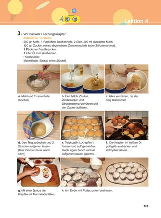 141
3. Wir backen Faschingskrapfen
Zutaten für 15 Stück:
500 gr. Mehl, 1 Päckchen Trockenhefe, 2 Eier, 200 ml lauwarme Milch,
120 gr. Zucker, etwas abgeriebene Zitronenschale (oder Zitronenaroma),
1 Päckchen Vanillezucker.
1 Liter Öl zum Ausbacken.
Puderzucker.
Marmelade (flüssig, ohne Stücke)
a. Mehl und Trockenhefe
mischen.
c. Alles verrühren, bis der
Teig Blasen hat!
b. Eier, Milch, Zucker,
Vanillezucker und
Zitronenaroma verrühren und
den Zucker auflösen.
d. Den Teig zudecken und 2
Stunden aufgehen lassen.
(Das Zimmer muss warm
sein!)
f. Die Krapfen im heißen Öl
goldgelb ausbacken und
abtropfen lassen.
e. Teigkugeln („Krapfen“)
formen und auf gemehltes
Blech legen. Noch einmal
aufgehen lassen (warm!).
g. Mit einer Spritze die
Krapfen mit Marmelade füllen.
h. Am Ende mit Puderzucker bestreuen.
Lektion 4
ΑB_L4_ΑB_L4.qxd 26/4/2016 6:33 μμ Page 141
 