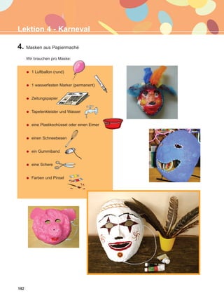 142
Lektion 4 - Karneval
4. Masken aus Papiermaché
Wir brauchen pro Maske:
1 Luftballon (rund)
1 wasserfesten Marker (permanent)
Zeitungspapier
Tapetenkleister und Wasser
eine Plastikschüssel oder einen Eimer
einen Schneebesen
ein Gummiband
eine Schere
Farben und Pinsel
ΑB_L4_ΑB_L4.qxd 26/4/2016 6:33 μμ Page 142
 