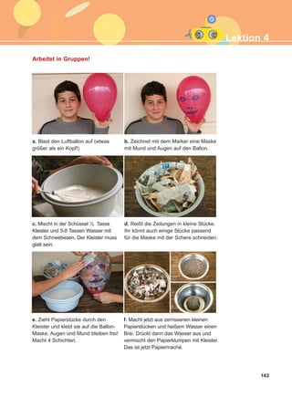 143
d. Reißt die Zeitungen in kleine Stücke.
Ihr könnt auch einige Stücke passend
für die Maske mit der Schere schneiden.
e. Zieht Papierstücke durch den
Kleister und klebt sie auf die Ballon-
Maske. Augen und Mund bleiben frei!
Macht 4 Schichten.
f. Macht jetzt aus zerrissenen kleinen
Papierstücken und heißem Wasser einen
Brei. Drückt dann das Wasser aus und
vermischt den Papierklumpen mit Kleister.
Das ist jetzt Papiermaché.
Lektion 4
Arbeitet in Gruppen!
a. Blast den Luftballon auf (etwas
größer als ein Kopf!)
c. Mischt in der Schüssel ½ Tasse
Kleister und 5-8 Tassen Wasser mit
dem Schneebesen. Der Kleister muss
glatt sein.
b. Zeichnet mit dem Marker eine Maske
mit Mund und Augen auf den Ballon.
ΑB_L4_ΑB_L4.qxd 26/4/2016 6:33 μμ Page 143
 