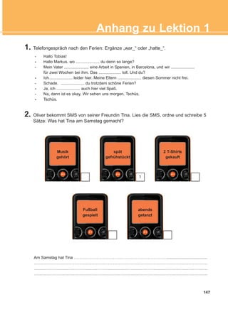 147
Anhang zu Lektion 1
1. Telefongespräch nach den Ferien: Ergänze „war_“ oder „hatte_“.
- Hallo Tobias!
- Hallo Markus, wo ..................... du denn so lange?
- Mein Vater ...................... eine Arbeit in Spanien, in Barcelona, und wir .....................
für zwei Wochen bei ihm. Das .................... toll. Und du?
- Ich..................... leider hier. Meine Eltern ..................... diesen Sommer nicht frei.
- Schade. ..................... du trotzdem schöne Ferien?
- Ja, ich ..................... auch hier viel Spaß.
- Na, dann ist es okay. Wir sehen uns morgen. Tschüs.
- Tschüs.
Am Samstag hat Tina ……………………………………………………………....................................
…………………………………………………………………………………………………………………
…………………………………………………………………………………………………………………
…………………………………………………………………………………………………………………
Musik
gehört
spät
gefrühstückt
Fußball
gespielt
abends
getanzt
2 T-Shirts
gekauft
2. Oliver bekommt SMS von seiner Freundin Tina. Lies die SMS, ordne und schreibe 5
Sätze: Was hat Tina am Samstag gemacht?
1
ΑB_ANH_ΑB_ANH.qxd 26/4/2016 6:32 μμ Page 147
 