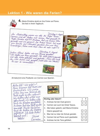 14
4. Marie-Christine denkt an ihre Ferien auf Paros.
Sie liest in ihrem Tagebuch.
Ali bekommt eine Postkarte von Carmen aus Spanien.
Richtig oder falsch? r f
1. Andreas hat den Esel genervt.
2. Carmen war auch bei Onkel Tassos.
3. Alle haben gelacht, weil Maria-Christine
Gitarre gespielt hat.
4. Max hat nur über die Schule geredet.
5. Carmen hat auf Paros auch gearbeitet.
6. Andreas hat die Tiere gefüttert.
Lektion 1 - Wie waren die Ferien?
KEFALAIO3_2nd_STUDENT_L1.qxd 27/4/2016 9:09 πμ Page 14
 